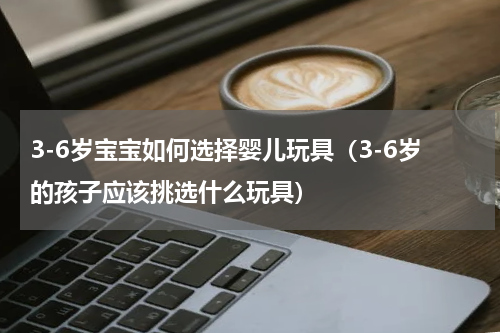 3-6岁宝宝如何选择婴儿玩具（3-6岁的孩子应该挑选什么玩具）
