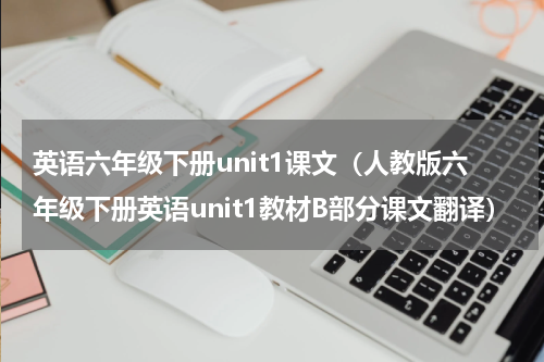 英语六年级下册unit1课文（人教版六年级下册英语unit1教材B部分课文翻译）