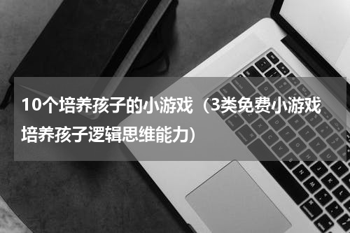 10个培养孩子的小游戏（3类免费小游戏培养孩子逻辑思维能力）