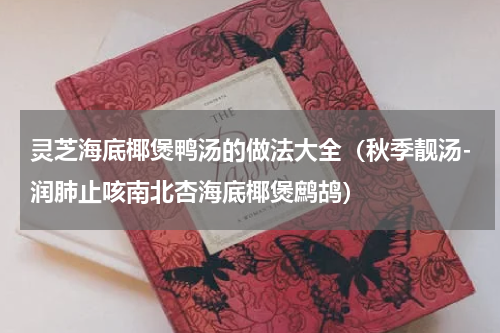 灵芝海底椰煲鸭汤的做法大全（秋季靓汤-润肺止咳南北杏海底椰煲鹧鸪）