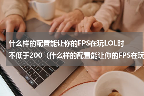 什么样的配置能让你的FPS在玩LOL时不低于200（什么样的配置能让你的FPS在玩LOL时不低于200）