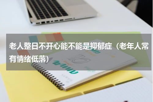 老人整日不开心能不能是抑郁症（老年人常有情绪低落）