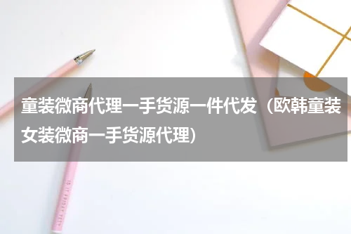 童装微商代理一手货源一件代发（欧韩童装女装微商一手货源代理）