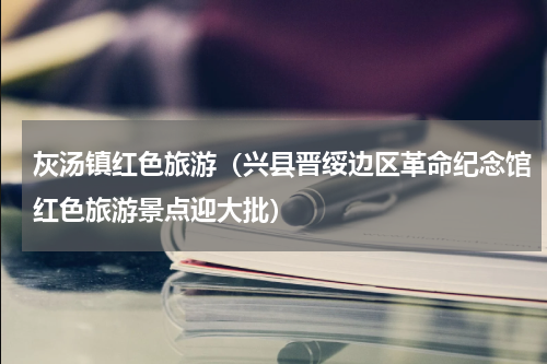 灰汤镇红色旅游（兴县晋绥边区革命纪念馆红色旅游景点迎大批）