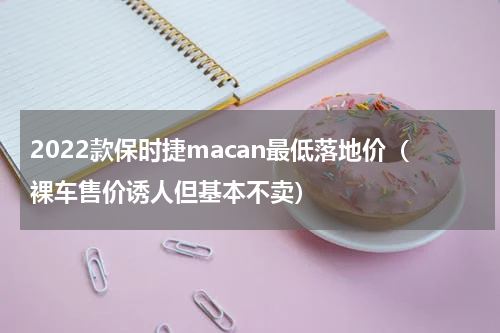 2022款保时捷macan最低落地价（裸车售价诱人但基本不卖）
