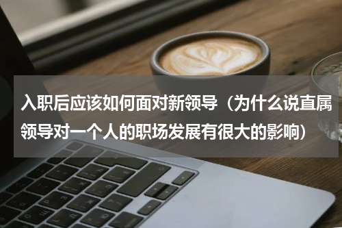 入职后应该如何面对新领导（为什么说直属领导对一个人的职场发展有很大的影响）