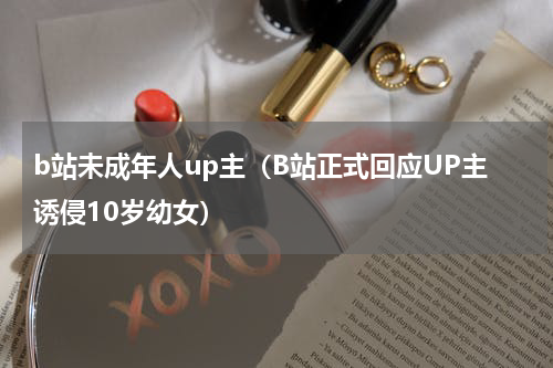 b站未成年人up主（B站正式回应UP主诱侵10岁幼女）