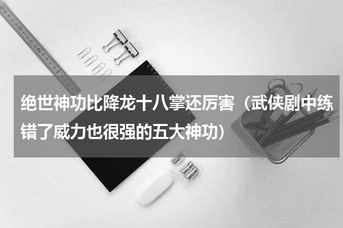 绝世神功比降龙十八掌还厉害（武侠剧中练错了威力也很强的五大神功）