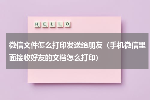 微信文件怎么打印发送给朋友（手机微信里面接收好友的文档怎么打印）