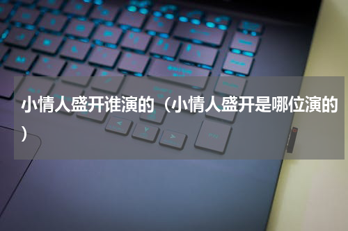 小情人盛开谁演的（小情人盛开是哪位演的）