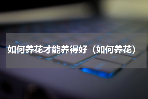 如何养花才能养得好（如何养花）