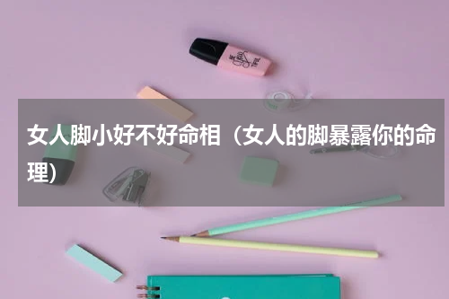 女人脚小好不好命相（女人的脚暴露你的命理）