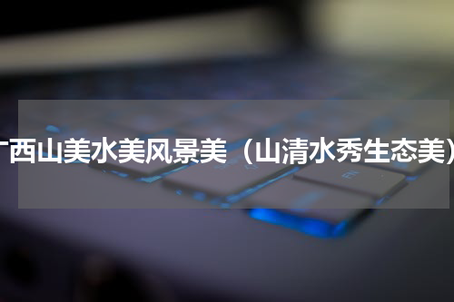 广西山美水美风景美（山清水秀生态美）