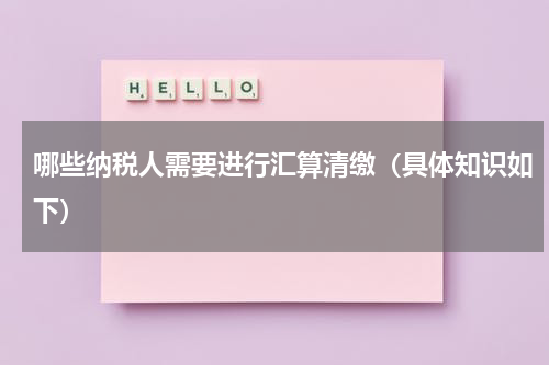 哪些纳税人需要进行汇算清缴（具体知识如下）