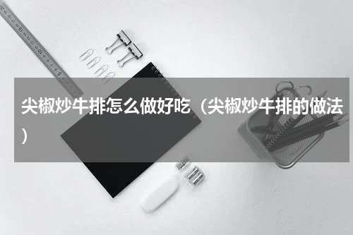 尖椒炒牛排怎么做好吃（尖椒炒牛排的做法）