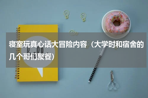 寝室玩真心话大冒险内容（大学时和宿舍的几个哥们聚餐）