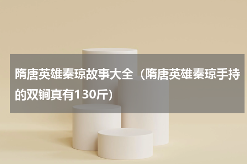 隋唐英雄秦琼故事大全（隋唐英雄秦琼手持的双锏真有130斤）