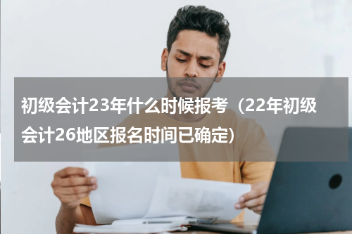 初级会计23年什么时候报考（22年初级会计26地区报名时间已确定）