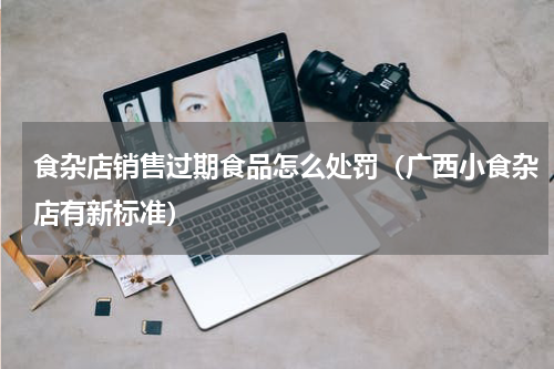 食杂店销售过期食品怎么处罚（广西小食杂店有新标准）