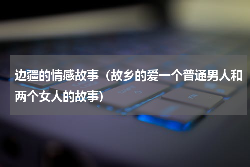 边疆的情感故事（故乡的爱一个普通男人和两个女人的故事）