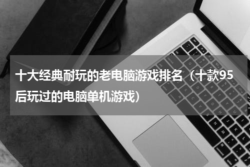 十大经典耐玩的老电脑游戏排名（十款95后玩过的电脑单机游戏）
