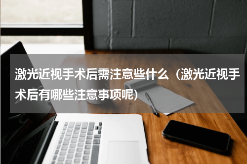 激光近视手术后需注意些什么（激光近视手术后有哪些注意事项呢）