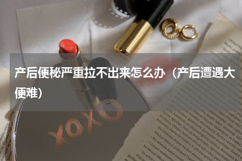 产后便秘严重拉不出来怎么办（产后遭遇大便难）