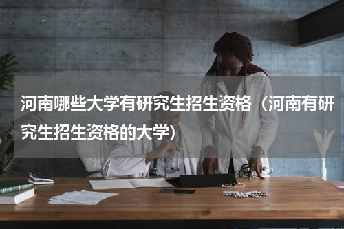 河南哪些大学有研究生招生资格（河南有研究生招生资格的大学）
