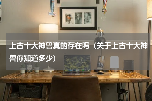 上古十大神兽真的存在吗（关于上古十大神兽你知道多少）