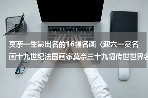 莫奈一生最出名的16幅名画（迎六一赏名画十九世纪法国画家莫奈三十九幅传世世界名画赏析）