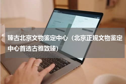 臻古北京文物鉴定中心（北京正规文物鉴定中心首选古雅致臻）