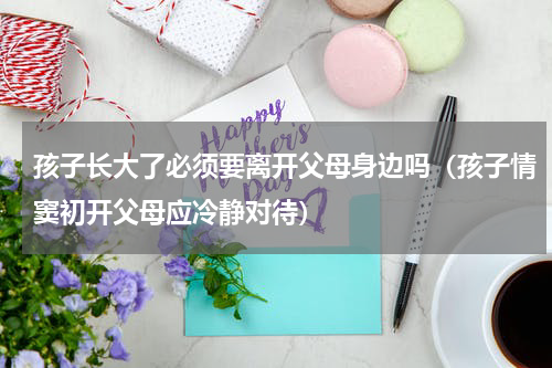 孩子长大了必须要离开父母身边吗（孩子情窦初开父母应冷静对待）