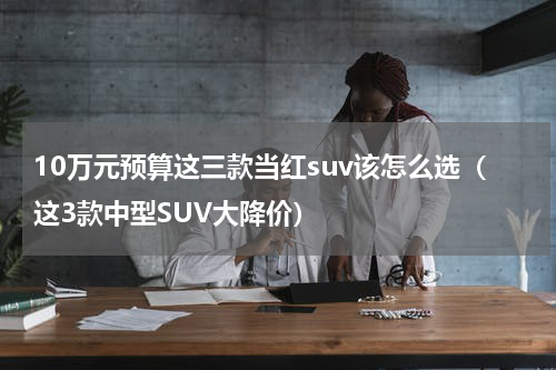 10万元预算这三款当红suv该怎么选（这3款中型SUV大降价）