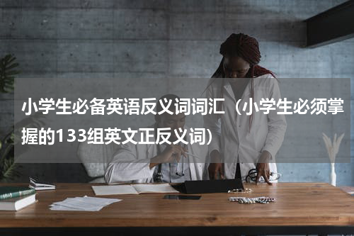 小学生必备英语反义词词汇（小学生必须掌握的133组英文正反义词）