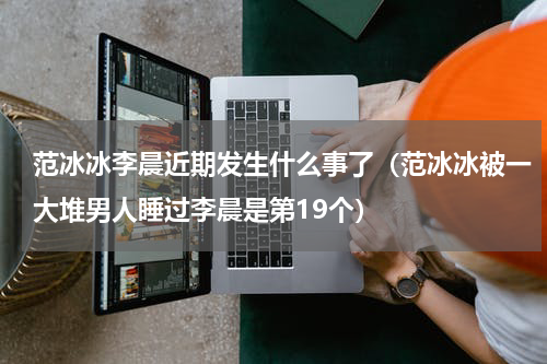 范冰冰李晨近期发生什么事了（范冰冰被一大堆男人睡过李晨是第19个）
