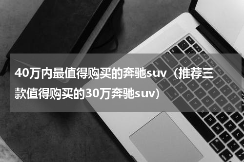 40万内最值得购买的奔驰suv（推荐三款值得购买的30万奔驰suv）