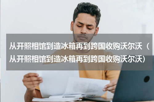 从开照相馆到造冰箱再到跨国收购沃尔沃（从开照相馆到造冰箱再到跨国收购沃尔沃）