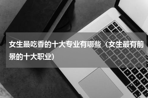女生最吃香的十大专业有哪些（女生最有前景的十大职业）