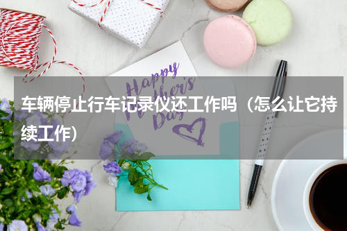 车辆停止行车记录仪还工作吗（怎么让它持续工作）