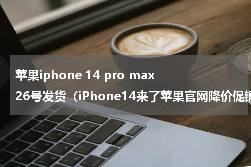 苹果iphone 14 pro max26号发货（iPhone14来了苹果官网降价促销iPhone）