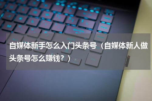 自媒体新手怎么入门头条号（自媒体新人做头条号怎么赚钱？）