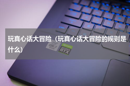 玩真心话大冒险（玩真心话大冒险的规则是什么）