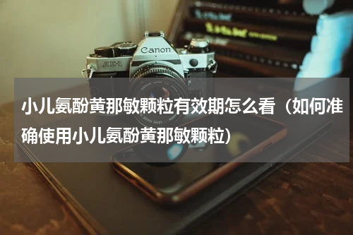 小儿氨酚黄那敏颗粒有效期怎么看（如何准确使用小儿氨酚黄那敏颗粒）