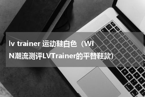lv trainer 运动鞋白色（WIN潮流测评LVTrainer的平替鞋款）