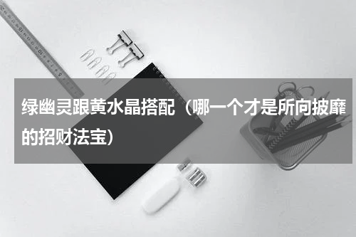 绿幽灵跟黄水晶搭配（哪一个才是所向披靡的招财法宝）