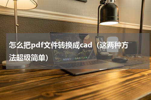 怎么把pdf文件转换成cad（这两种方法超级简单）