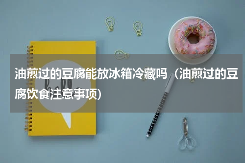 油煎过的豆腐能放冰箱冷藏吗（油煎过的豆腐饮食注意事项）