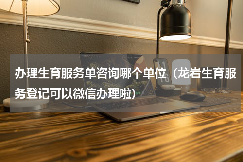 办理生育服务单咨询哪个单位（龙岩生育服务登记可以微信办理啦）