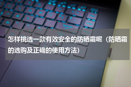 怎样挑选一款有效安全的防晒霜呢（防晒霜的选购及正确的使用方法）