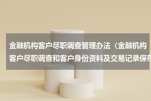金融机构客户尽职调查管理办法（金融机构客户尽职调查和客户身份资料及交易记录保存管理办法因技术原因暂缓施行）